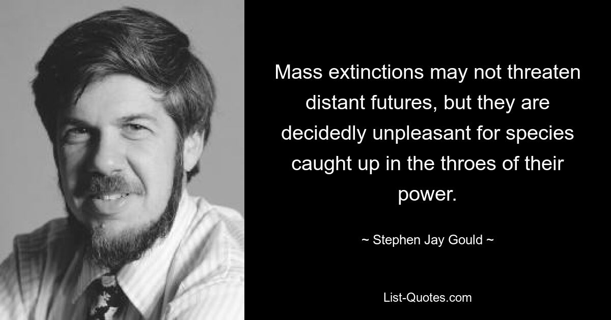 Mass extinctions may not threaten distant futures, but they are decidedly unpleasant for species caught up in the throes of their power. — © Stephen Jay Gould