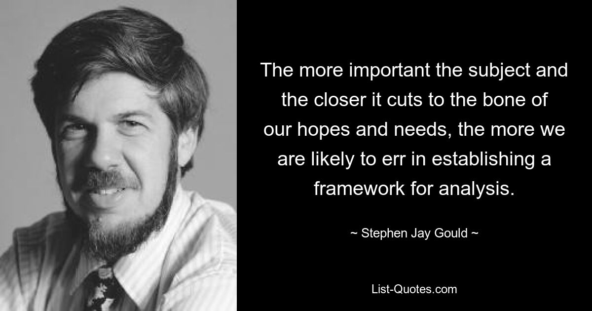 The more important the subject and the closer it cuts to the bone of our hopes and needs, the more we are likely to err in establishing a framework for analysis. — © Stephen Jay Gould