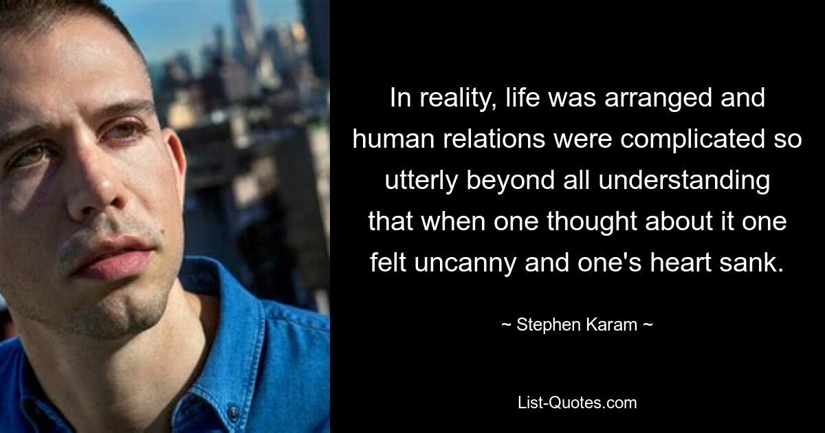 In reality, life was arranged and human relations were complicated so utterly beyond all understanding that when one thought about it one felt uncanny and one's heart sank. — © Stephen Karam