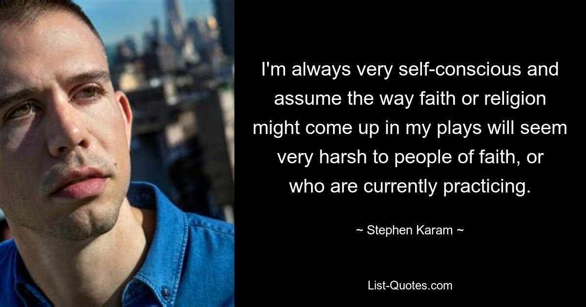 I'm always very self-conscious and assume the way faith or religion might come up in my plays will seem very harsh to people of faith, or who are currently practicing. — © Stephen Karam