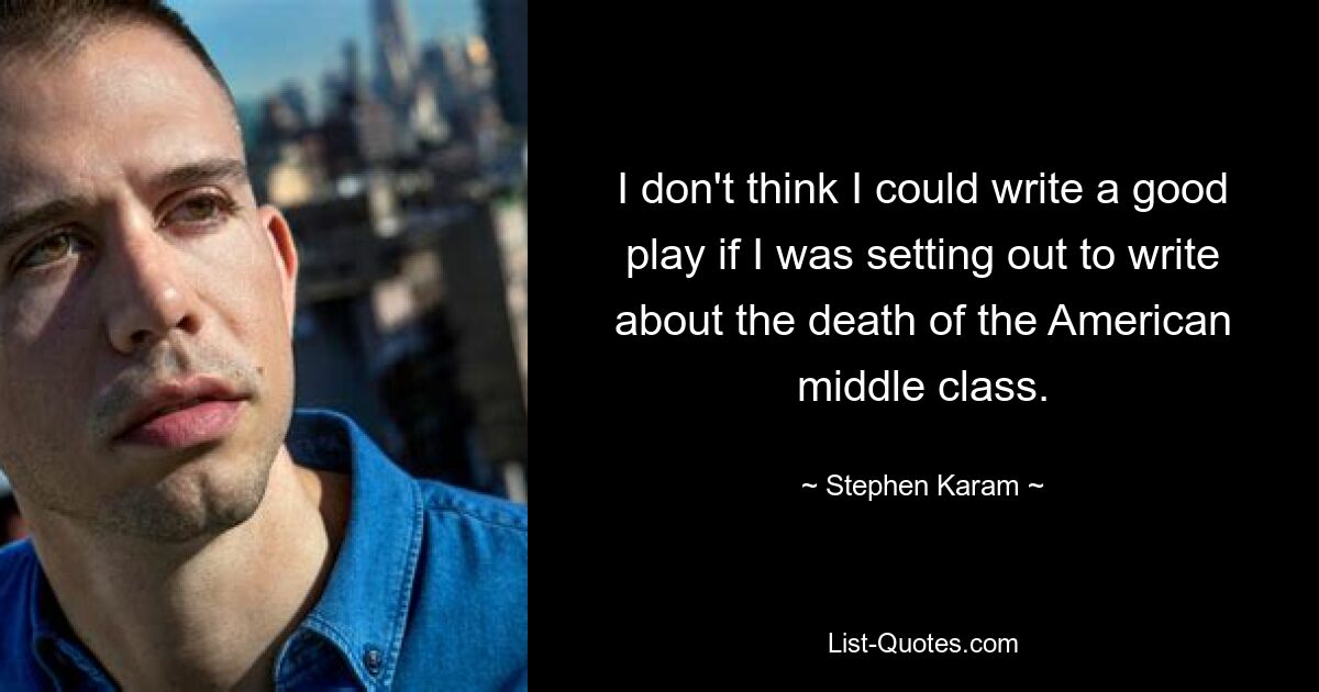 I don't think I could write a good play if I was setting out to write about the death of the American middle class. — © Stephen Karam