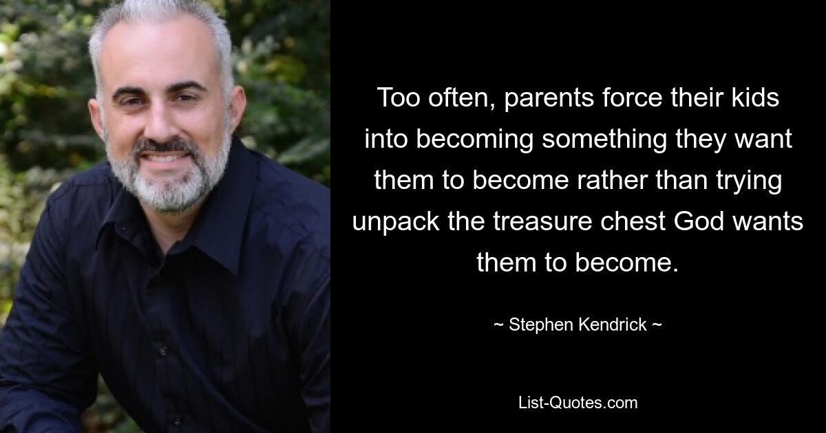 Too often, parents force their kids into becoming something they want them to become rather than trying unpack the treasure chest God wants them to become. — © Stephen Kendrick