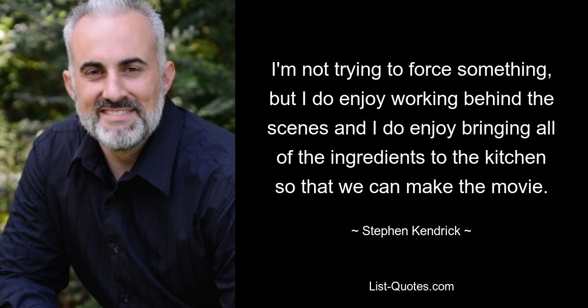 I'm not trying to force something, but I do enjoy working behind the scenes and I do enjoy bringing all of the ingredients to the kitchen so that we can make the movie. — © Stephen Kendrick