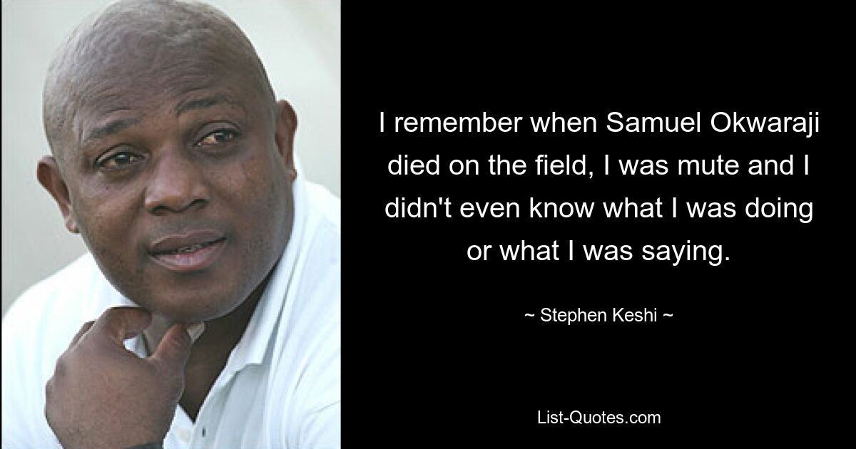 I remember when Samuel Okwaraji died on the field, I was mute and I didn't even know what I was doing or what I was saying. — © Stephen Keshi