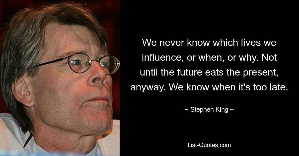 We never know which lives we influence, or when, or why. Not until the future eats the present, anyway. We know when it's too late. — © Stephen King