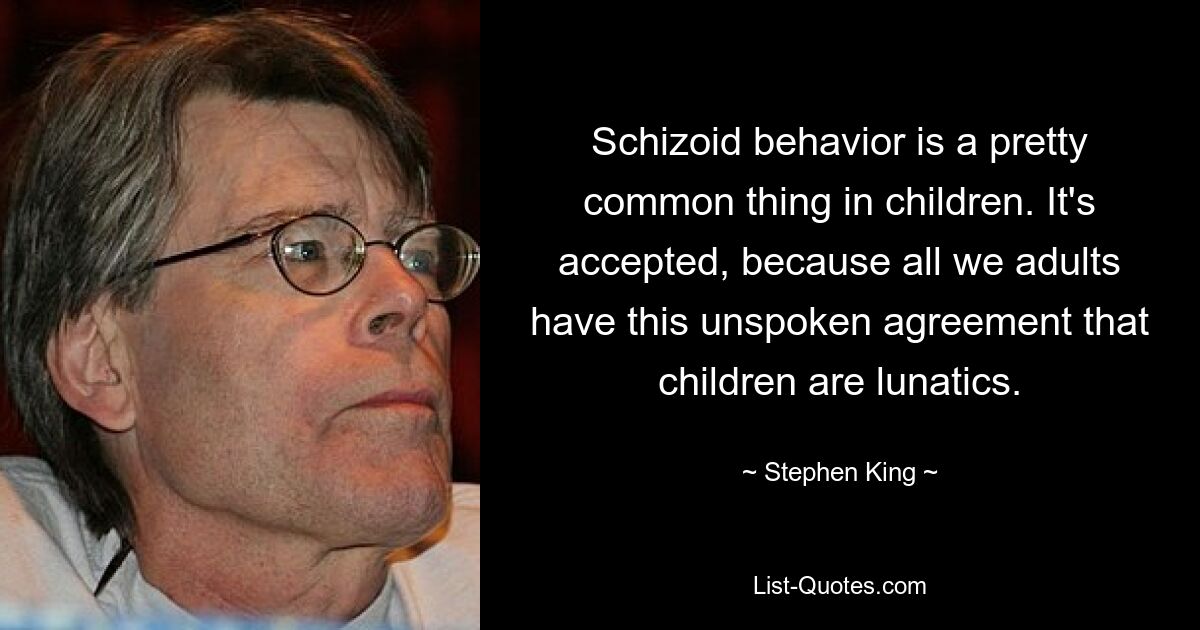 Schizoid behavior is a pretty common thing in children. It's accepted, because all we adults have this unspoken agreement that children are lunatics. — © Stephen King