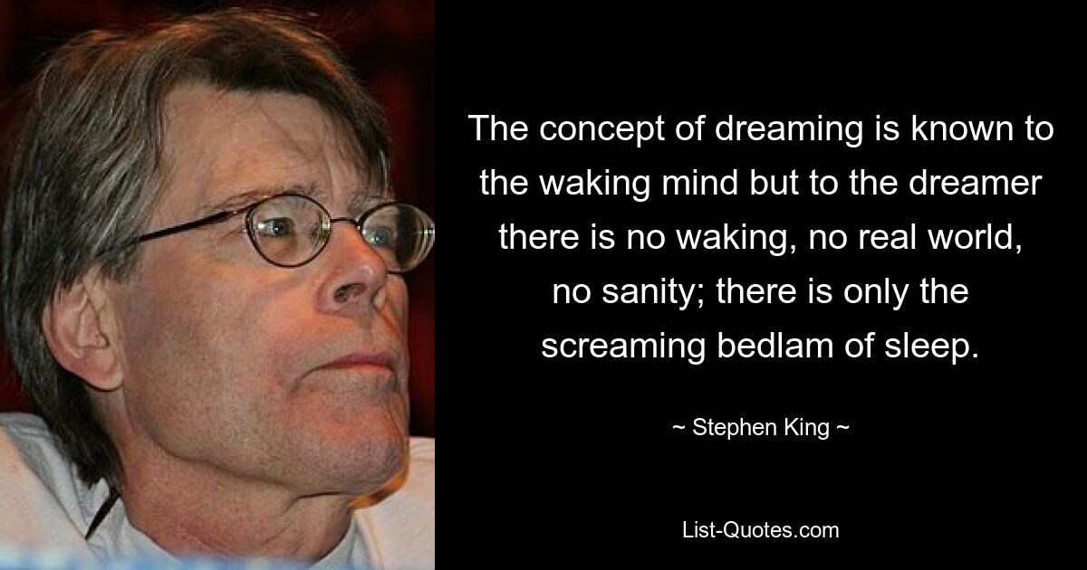 The concept of dreaming is known to the waking mind but to the dreamer there is no waking, no real world, no sanity; there is only the screaming bedlam of sleep. — © Stephen King