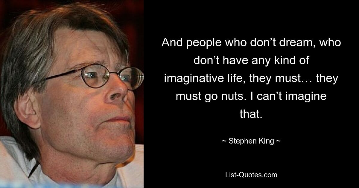 And people who don’t dream, who don’t have any kind of imaginative life, they must… they must go nuts. I can’t imagine that. — © Stephen King