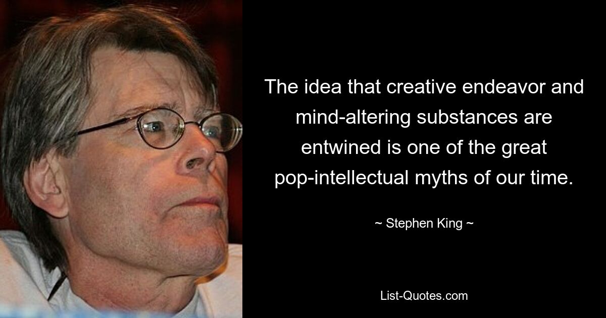 The idea that creative endeavor and mind-altering substances are entwined is one of the great pop-intellectual myths of our time. — © Stephen King