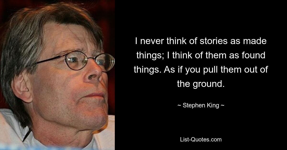 I never think of stories as made things; I think of them as found things. As if you pull them out of the ground. — © Stephen King