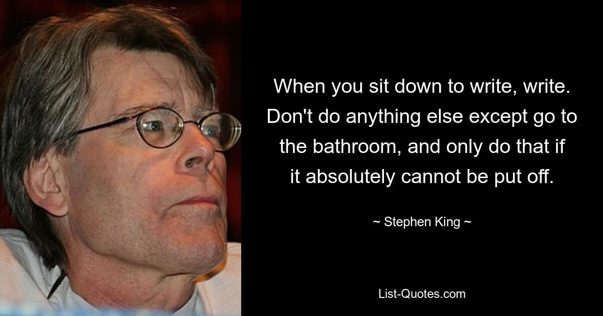 When you sit down to write, write. Don't do anything else except go to the bathroom, and only do that if it absolutely cannot be put off. — © Stephen King