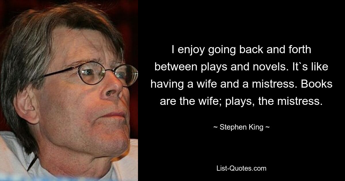 I enjoy going back and forth between plays and novels. It`s like having a wife and a mistress. Books are the wife; plays, the mistress. — © Stephen King