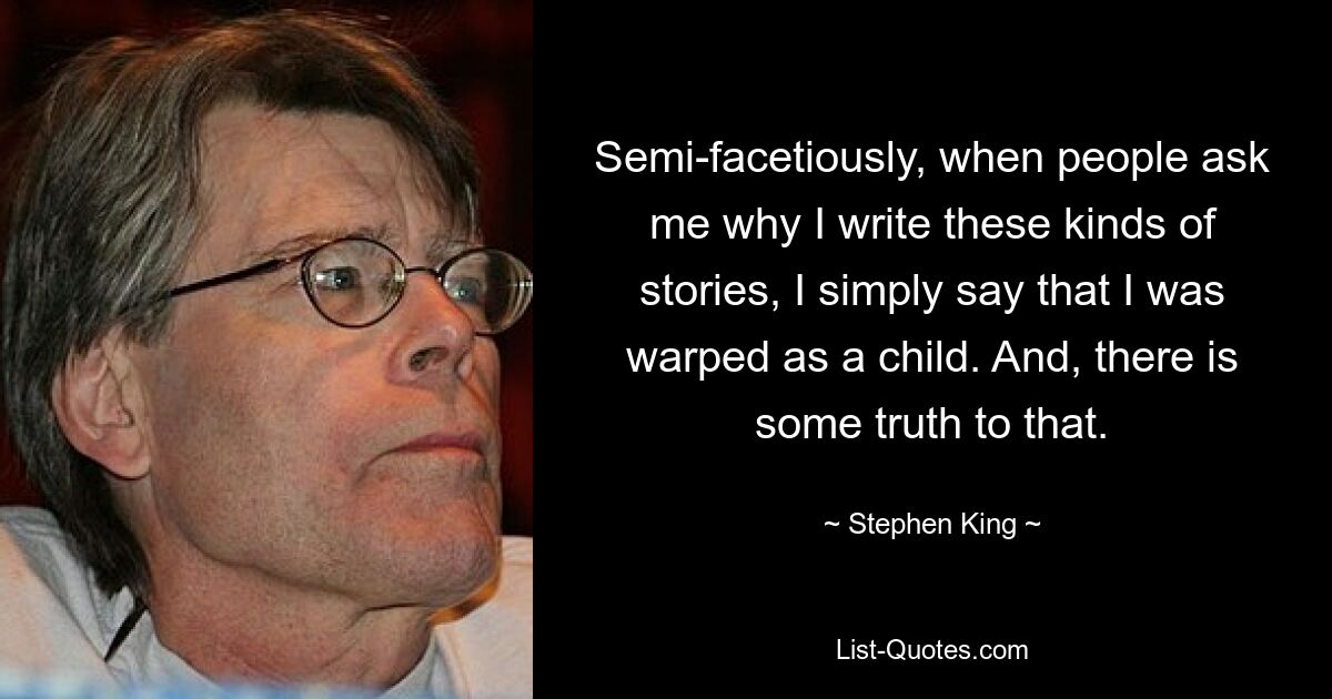 Semi-facetiously, when people ask me why I write these kinds of stories, I simply say that I was warped as a child. And, there is some truth to that. — © Stephen King