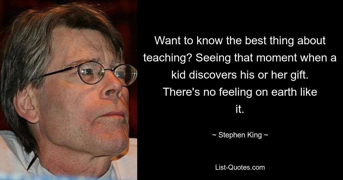 Want to know the best thing about teaching? Seeing that moment when a kid discovers his or her gift. There's no feeling on earth like it. — © Stephen King