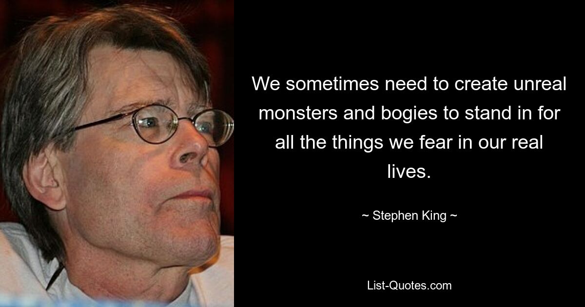 We sometimes need to create unreal monsters and bogies to stand in for all the things we fear in our real lives. — © Stephen King