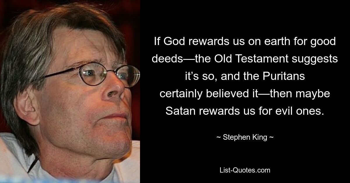 If God rewards us on earth for good deeds—the Old Testament suggests it’s so, and the Puritans certainly believed it—then maybe Satan rewards us for evil ones. — © Stephen King