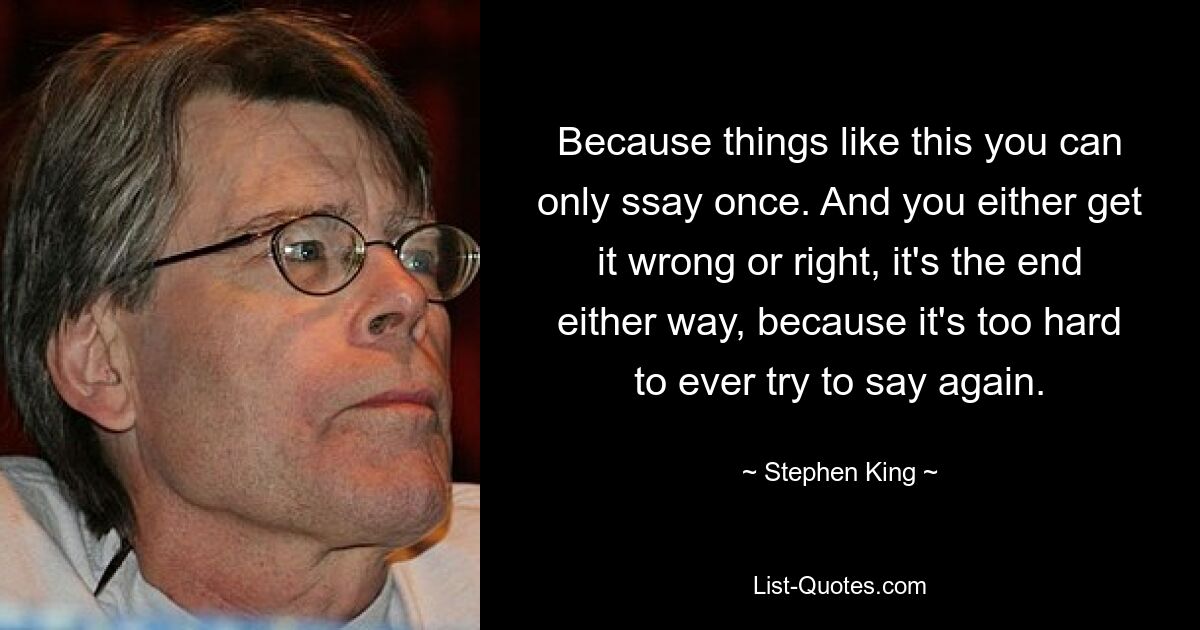 Because things like this you can only ssay once. And you either get it wrong or right, it's the end either way, because it's too hard to ever try to say again. — © Stephen King