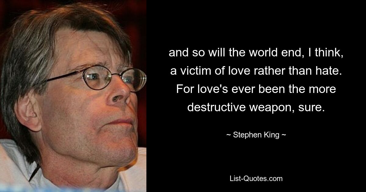 and so will the world end, I think, a victim of love rather than hate. For love's ever been the more destructive weapon, sure. — © Stephen King