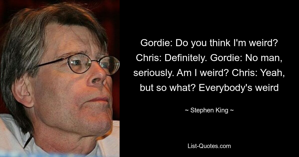 Gordie: Do you think I'm weird? Chris: Definitely. Gordie: No man, seriously. Am I weird? Chris: Yeah, but so what? Everybody's weird — © Stephen King