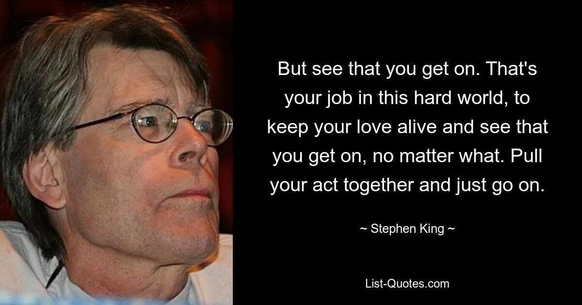 But see that you get on. That's your job in this hard world, to keep your love alive and see that you get on, no matter what. Pull your act together and just go on. — © Stephen King