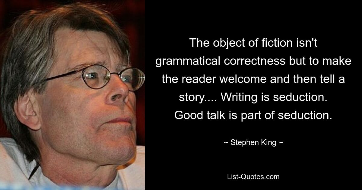 The object of fiction isn't grammatical correctness but to make the reader welcome and then tell a story.... Writing is seduction. Good talk is part of seduction. — © Stephen King