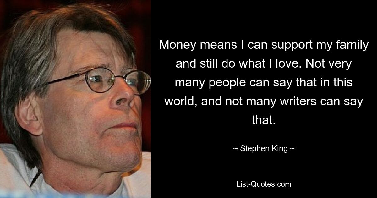 Money means I can support my family and still do what I love. Not very many people can say that in this world, and not many writers can say that. — © Stephen King