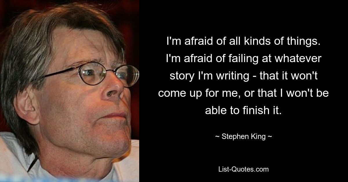 I'm afraid of all kinds of things. I'm afraid of failing at whatever story I'm writing - that it won't come up for me, or that I won't be able to finish it. — © Stephen King