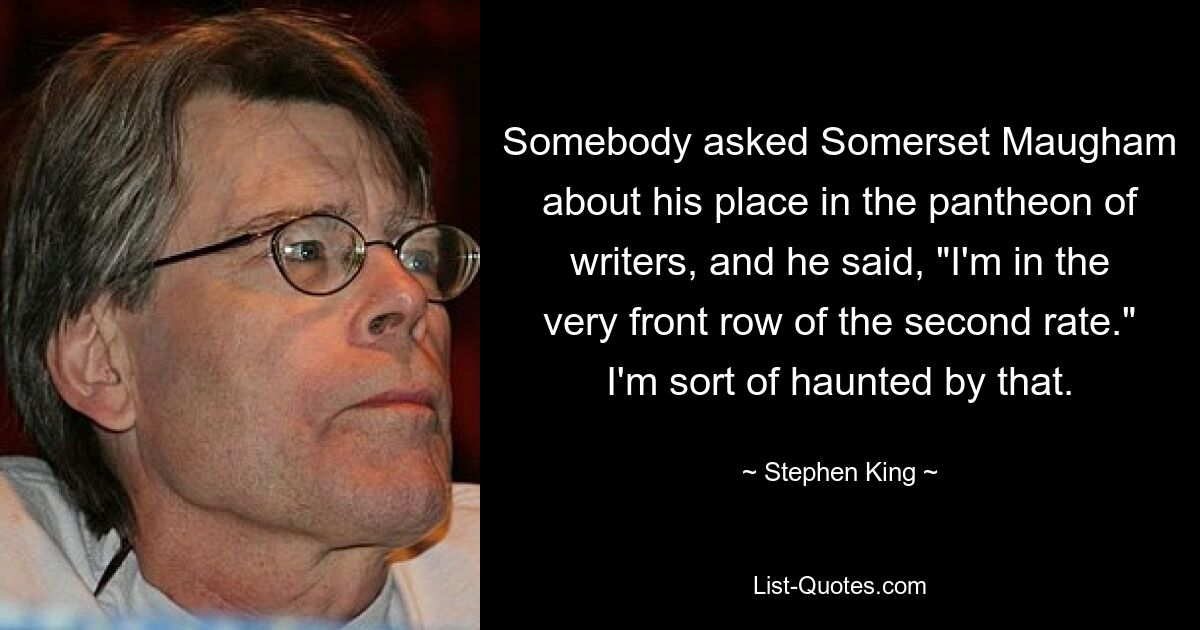 Jemand fragte Somerset Maugham nach seinem Platz im Pantheon der Schriftsteller und er sagte: „Ich sitze in der allerersten Reihe der zweitklassigen.“ Das verfolgt mich irgendwie. — © Stephen King 