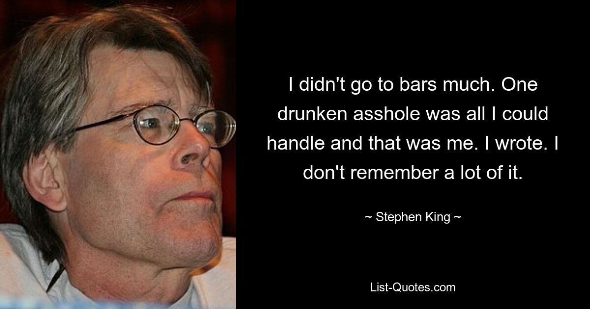 I didn't go to bars much. One drunken asshole was all I could handle and that was me. I wrote. I don't remember a lot of it. — © Stephen King