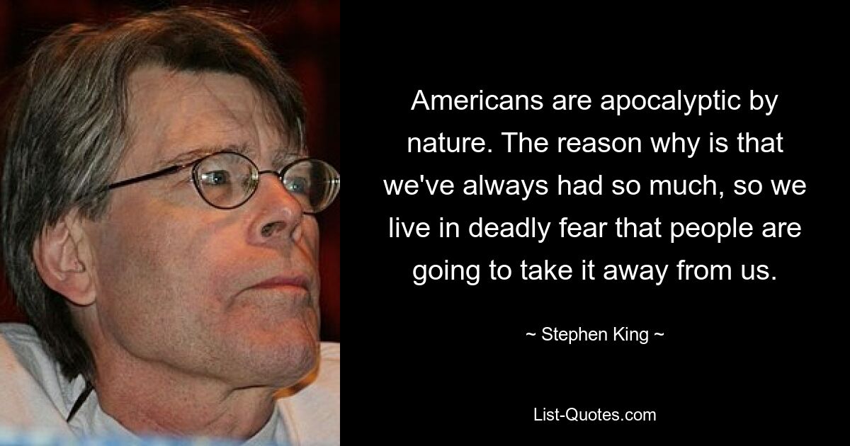 Americans are apocalyptic by nature. The reason why is that we've always had so much, so we live in deadly fear that people are going to take it away from us. — © Stephen King