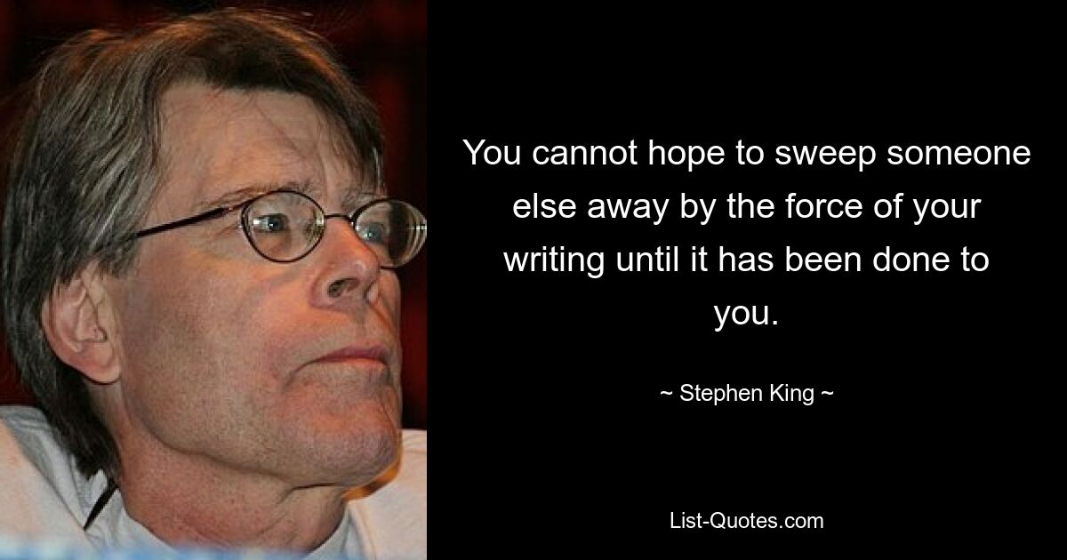 You cannot hope to sweep someone else away by the force of your writing until it has been done to you. — © Stephen King