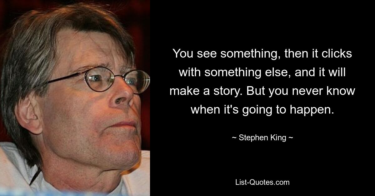 You see something, then it clicks with something else, and it will make a story. But you never know when it's going to happen. — © Stephen King