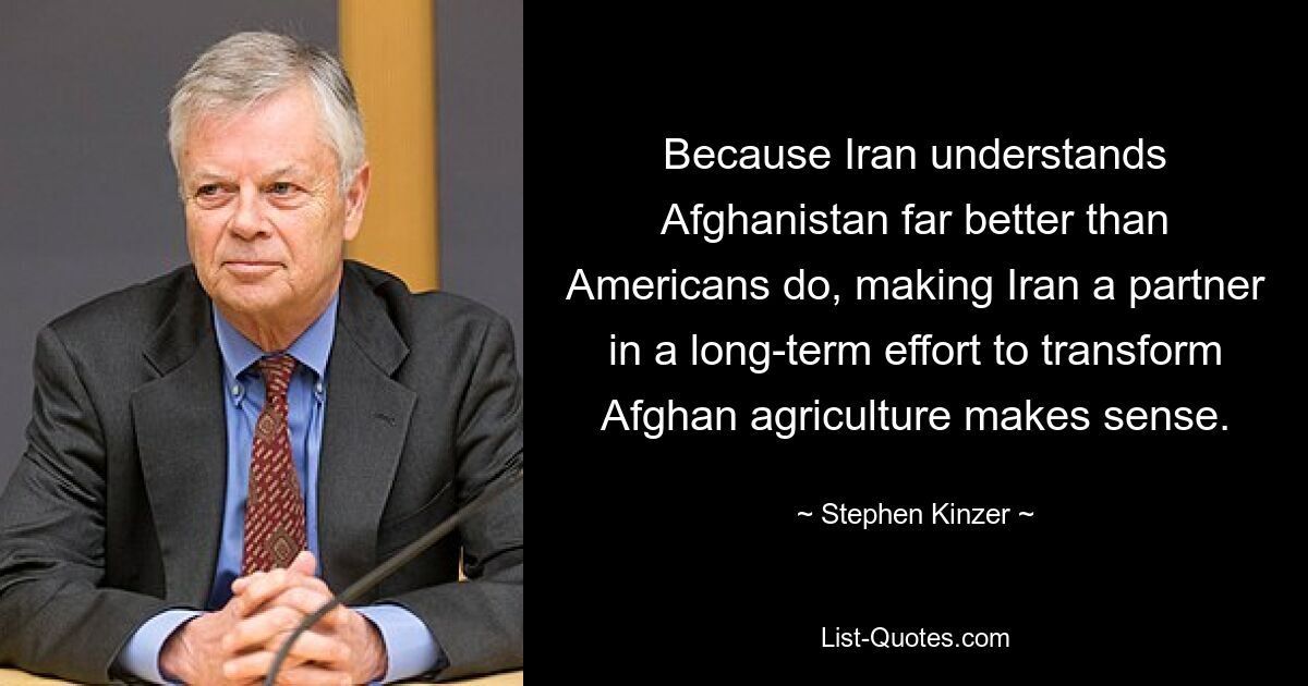 Because Iran understands Afghanistan far better than Americans do, making Iran a partner in a long-term effort to transform Afghan agriculture makes sense. — © Stephen Kinzer