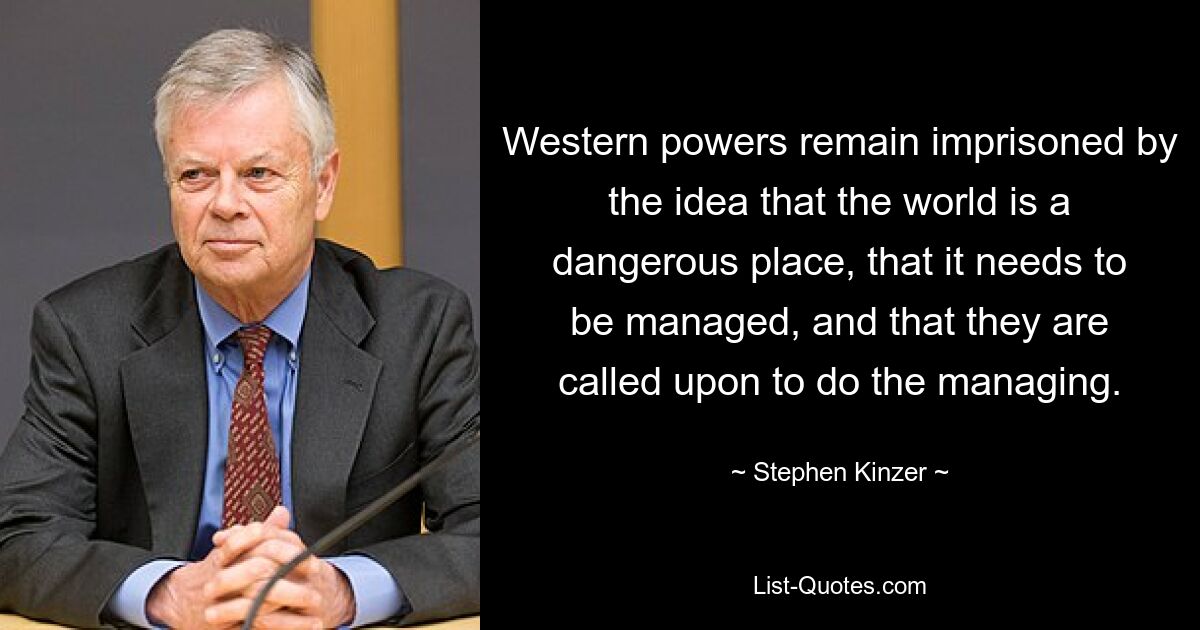 Western powers remain imprisoned by the idea that the world is a dangerous place, that it needs to be managed, and that they are called upon to do the managing. — © Stephen Kinzer