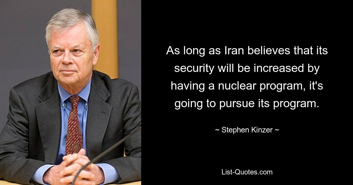 As long as Iran believes that its security will be increased by having a nuclear program, it's going to pursue its program. — © Stephen Kinzer