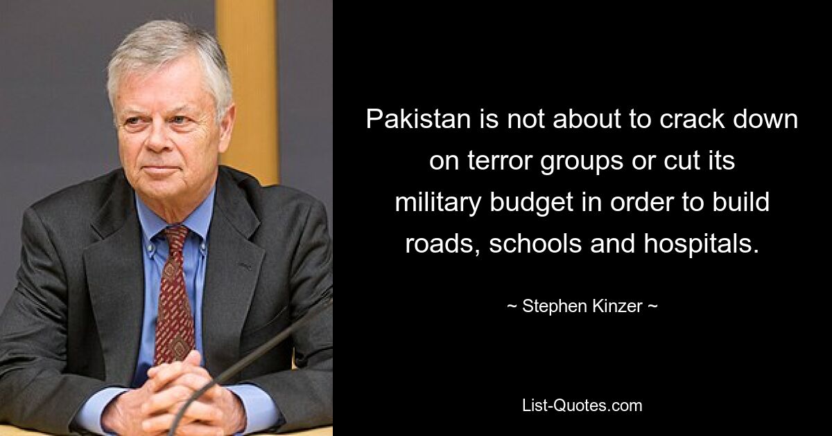 Pakistan is not about to crack down on terror groups or cut its military budget in order to build roads, schools and hospitals. — © Stephen Kinzer