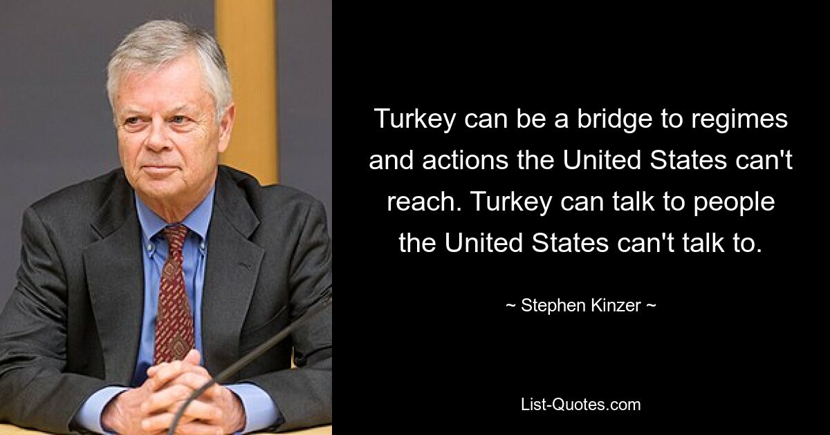 Turkey can be a bridge to regimes and actions the United States can't reach. Turkey can talk to people the United States can't talk to. — © Stephen Kinzer