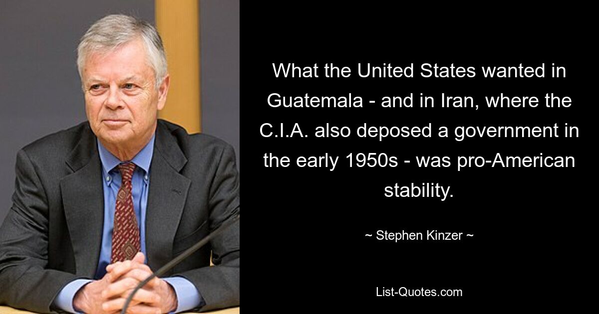 What the United States wanted in Guatemala - and in Iran, where the C.I.A. also deposed a government in the early 1950s - was pro-American stability. — © Stephen Kinzer