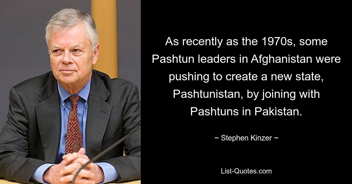 As recently as the 1970s, some Pashtun leaders in Afghanistan were pushing to create a new state, Pashtunistan, by joining with Pashtuns in Pakistan. — © Stephen Kinzer