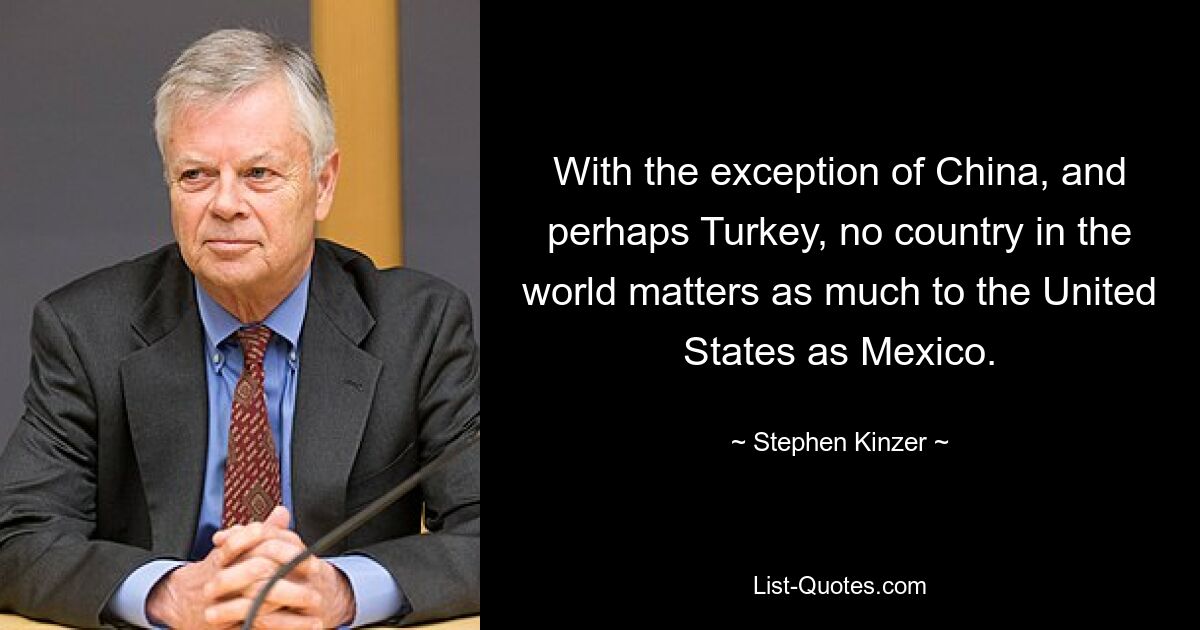 With the exception of China, and perhaps Turkey, no country in the world matters as much to the United States as Mexico. — © Stephen Kinzer