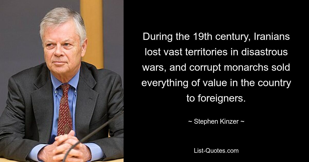 During the 19th century, Iranians lost vast territories in disastrous wars, and corrupt monarchs sold everything of value in the country to foreigners. — © Stephen Kinzer