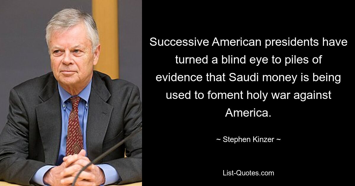 Successive American presidents have turned a blind eye to piles of evidence that Saudi money is being used to foment holy war against America. — © Stephen Kinzer