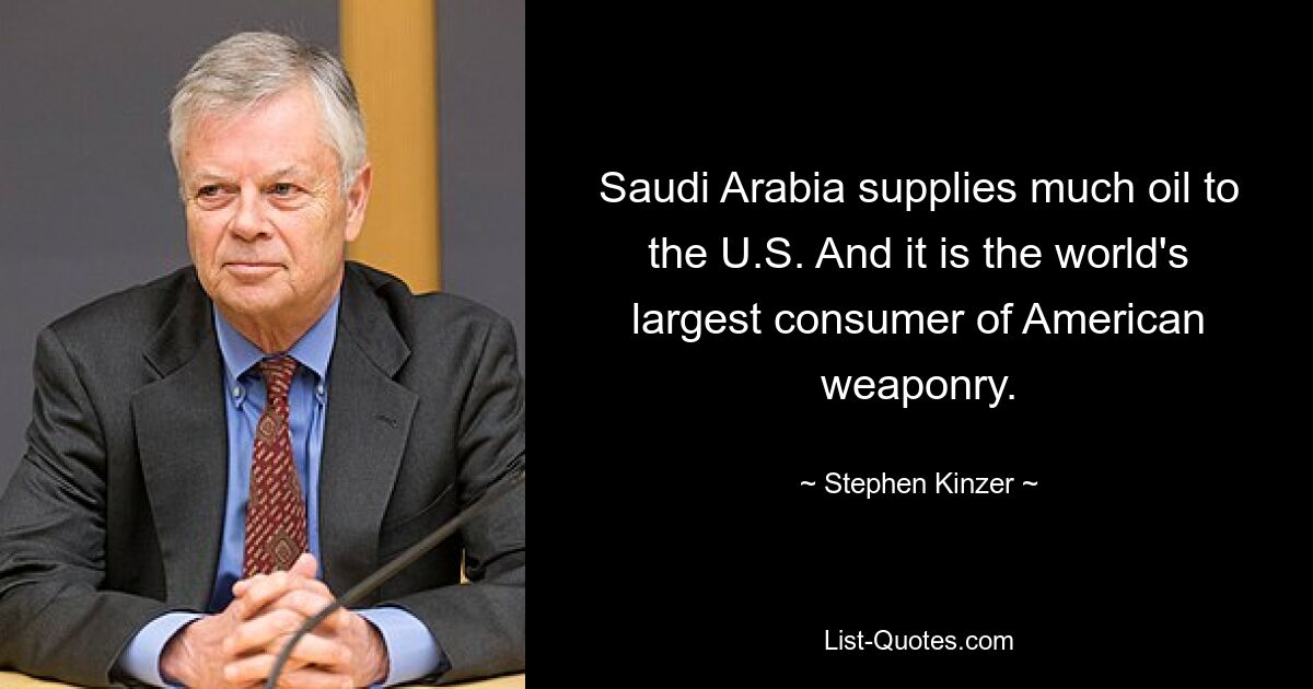 Saudi Arabia supplies much oil to the U.S. And it is the world's largest consumer of American weaponry. — © Stephen Kinzer