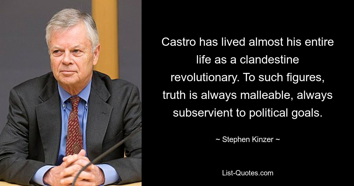 Castro has lived almost his entire life as a clandestine revolutionary. To such figures, truth is always malleable, always subservient to political goals. — © Stephen Kinzer