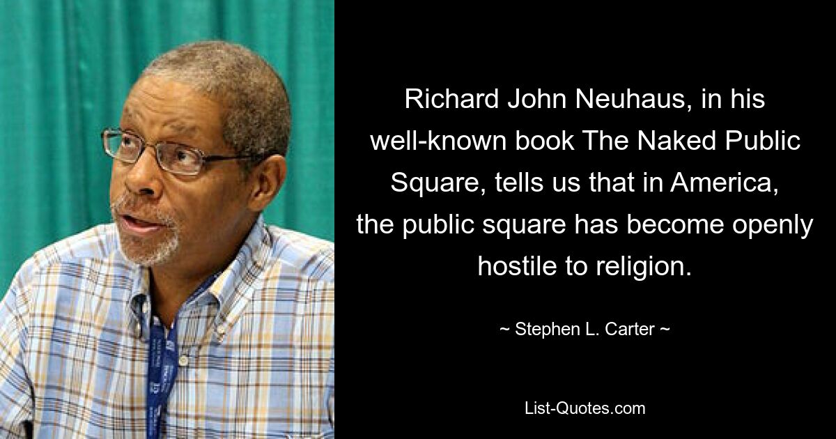 Richard John Neuhaus, in his well-known book The Naked Public Square, tells us that in America, the public square has become openly hostile to religion. — © Stephen L. Carter