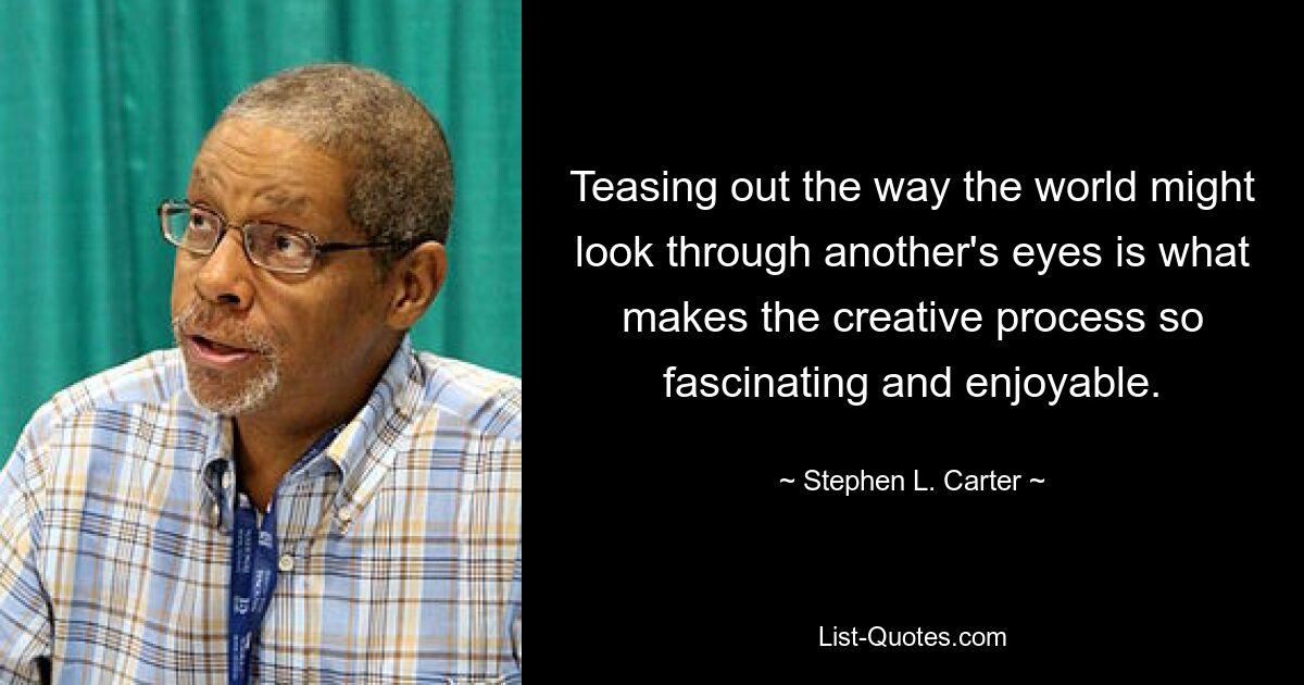 Teasing out the way the world might look through another's eyes is what makes the creative process so fascinating and enjoyable. — © Stephen L. Carter