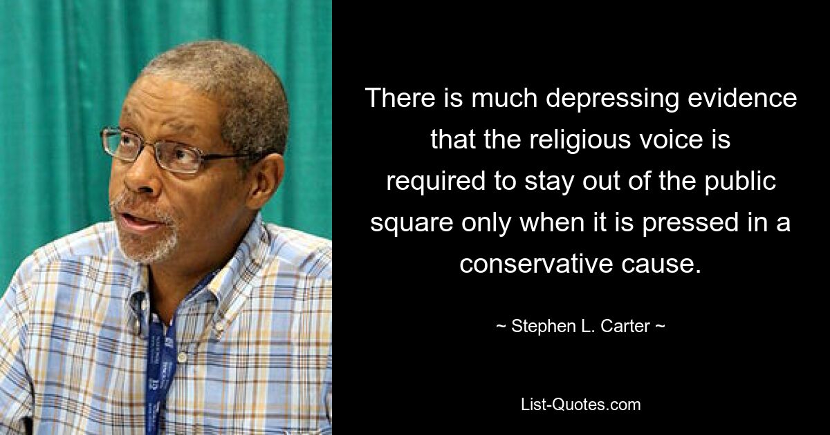 There is much depressing evidence that the religious voice is required to stay out of the public square only when it is pressed in a conservative cause. — © Stephen L. Carter