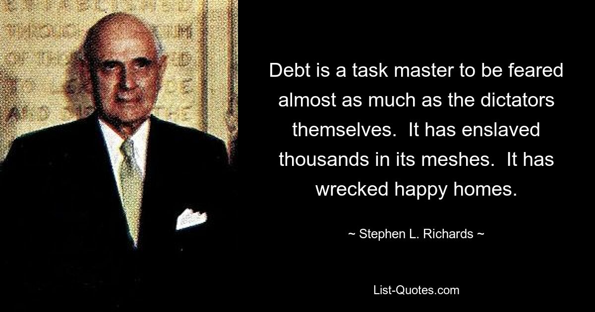 Debt is a task master to be feared almost as much as the dictators themselves.  It has enslaved thousands in its meshes.  It has wrecked happy homes. — © Stephen L. Richards