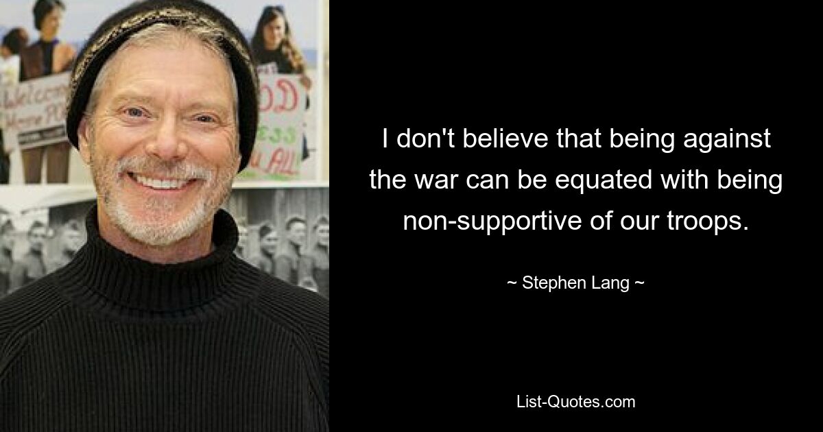 I don't believe that being against the war can be equated with being non-supportive of our troops. — © Stephen Lang