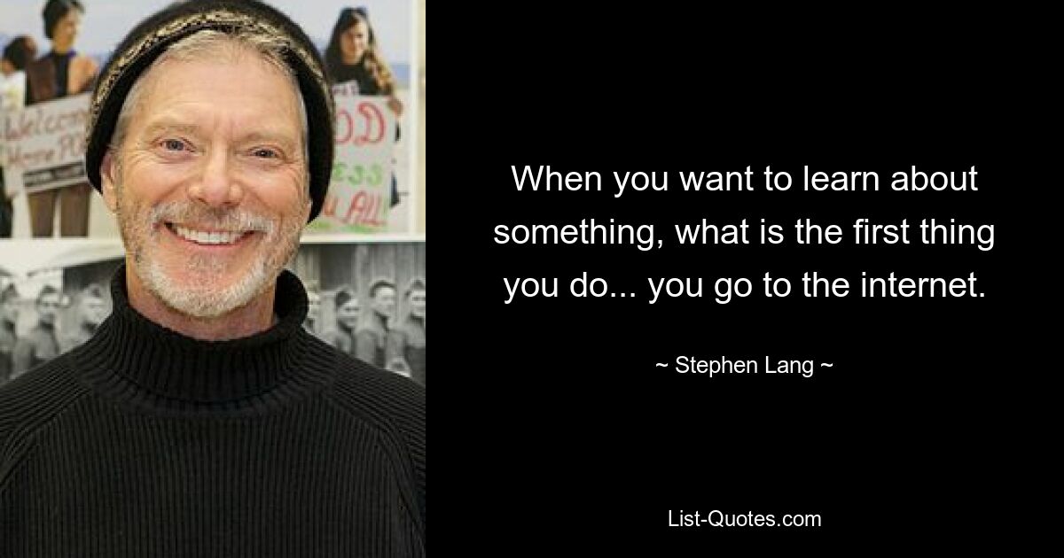 When you want to learn about something, what is the first thing you do... you go to the internet. — © Stephen Lang